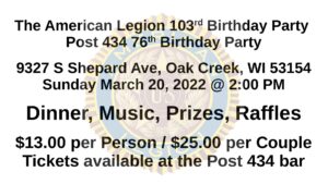 The American Legion 103rd Birthday Party Post 434 76th Birthday Party 9327 S Shepard Ave, Oak Creek, WI 53154 Sunday March 20, 2022 @ 2:00 PM Dinner, Music, Prizes, Raffles $13.00 per Person / $25.00 per Couple Tickets available at the Post 434 bar
